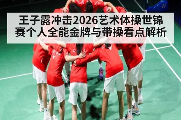 王子露冲击2026艺术体操世锦赛个人全能金牌与带操看点解析