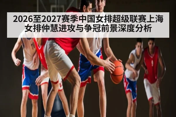 2026至2027赛季中国女排超级联赛上海女排仲慧进攻与争冠前景深度分析